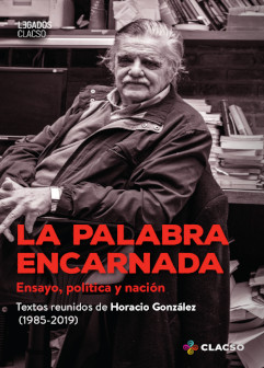 La palabra encarnada. Ensayo, política y nación. Textos reunidos de Horacio González (1985-2019)